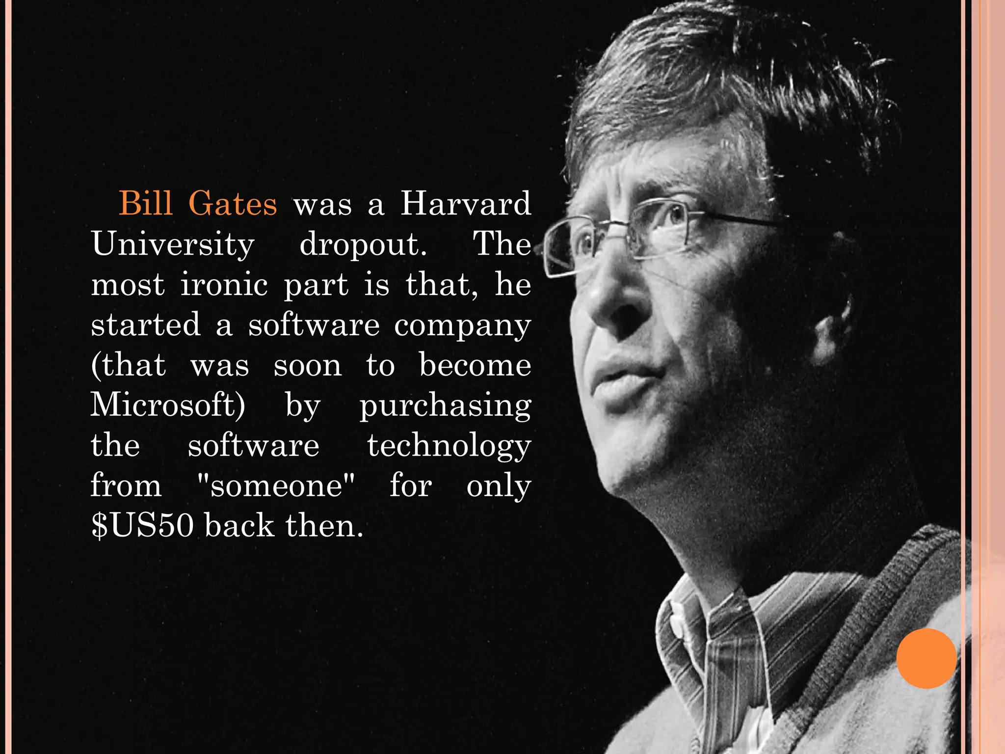 Bill Gates was a Harvard
University dropout. The
most ironic part is that, he
started a software company
(that was soon to become
Microsoft) by purchasing
the software technology
from "someone" for only
$US50 back then.
 