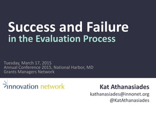 Success and Failure
in the Evaluation Process
Kat Athanasiades
kathanasiades@innonet.org
@KatAthanasiades
Annual Conference 2015, National Harbor, MD
Grants Managers Network
Tuesday, March 17, 2015
 