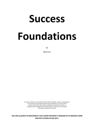 Success  
       Foundations 
                                                       by 

                                                  Mark Lee 
                                                            
                                                            
                                                            
                                                            
                                                            
                                                            
                                                            
                                                            
                                                            
                                                            
                                                            
                                                            
                                                            
                                                            
                                                            
                                                            
                                                            
                                                            
                                                            
                                                            
                                                            
                                                            
                                                            
                                                            
                                                            
                                                            
                                                            
                                                            
                                                            
                                                            
               The author, Mark Lee, and corporate entity, Absolute Freedom, make no representation 
                    or warranties of any kind with regard to the completeness or accuracy of the 
                      contents of the book. They accept no liability of any kind for any losses or 
                    damages caused or alleged to be caused, directly or indirectly, from using the 
                                         information contained in this book. 


 

YOU ARE ALLOWED TO REDISTRIBUTE THIS E‐BOOK PROVIDED IT REMAINS IN ITS ORIGINAL FORM 
                           AND NOT ALTERED IN ANY WAY. 
 
