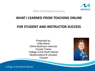 College of the North Atlantic
WHAT I LEARNED FROM TEACHING ONLINE
FOR STUDENT AND INSTRUCTOR SUCCESS
Office of Distributed Learning
Presented by:
Holly Morris
Online Business Instructor
Faculty Trainer
College of the North Atlantic
Newfoundland & Labrador
Canada
 