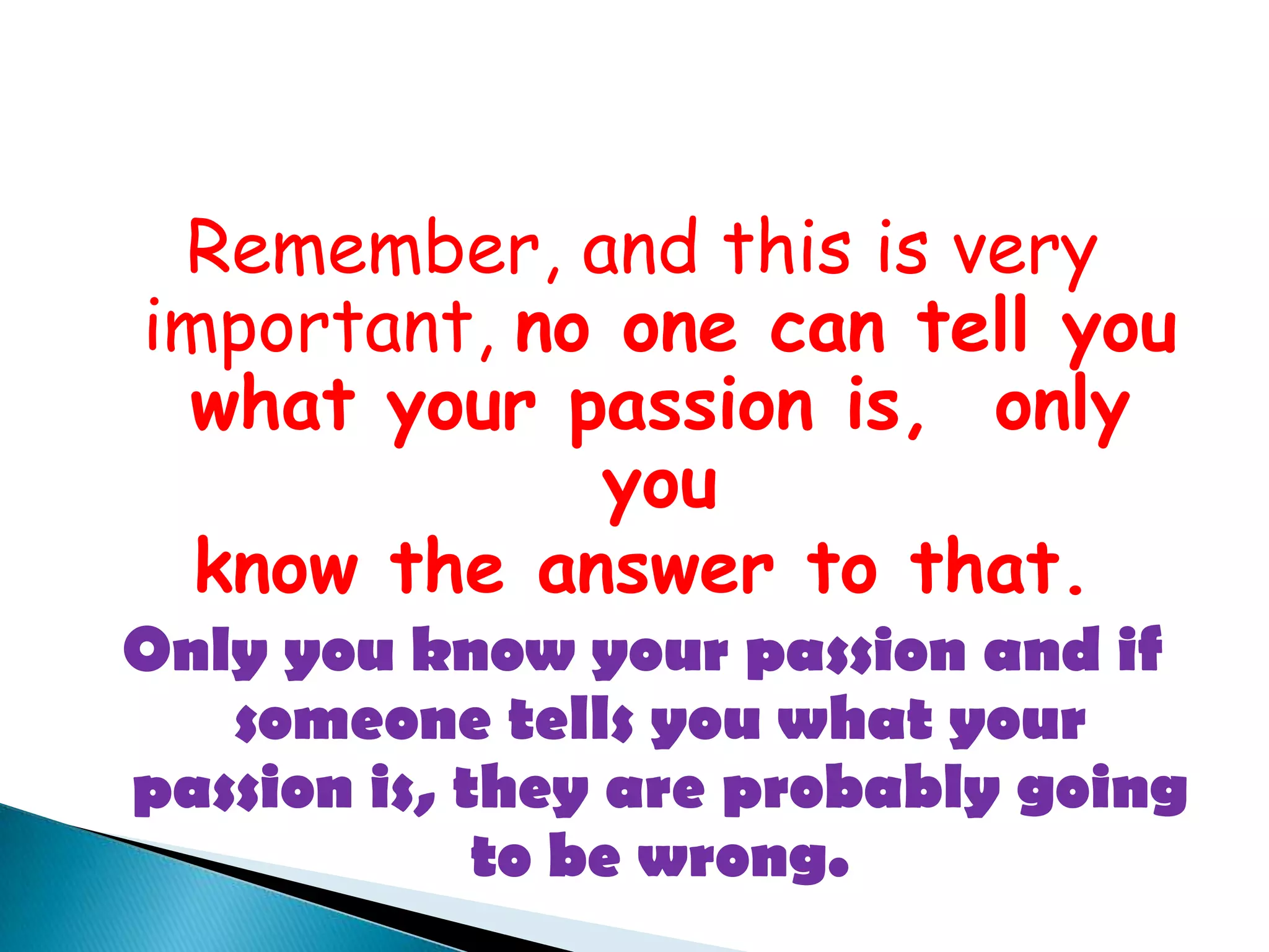Remember, and this is very important, no one can tell you what your passion is,  only youknow the answer to that.  Only you know your passion and if someone tells you what your passion is, they are probably going to be wrong.