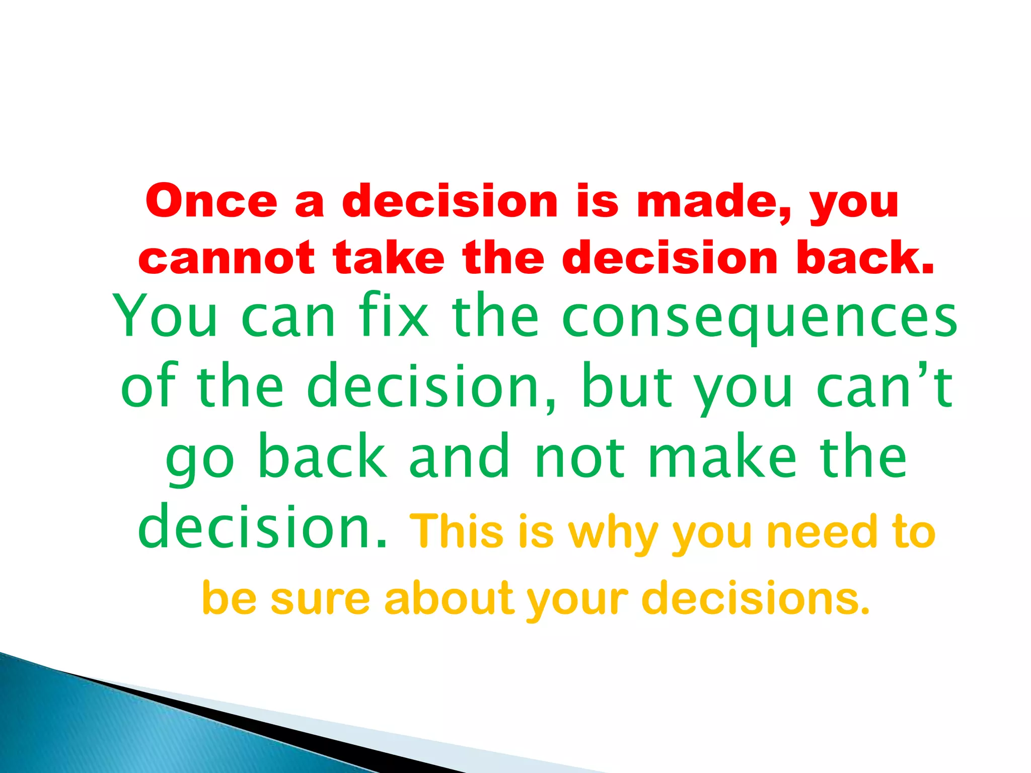 Once a decision is made, you cannot take the decision back. You can fix the consequences of the decision, but you can’t go back and not make the decision. This is why you need to be sure about your decisions.