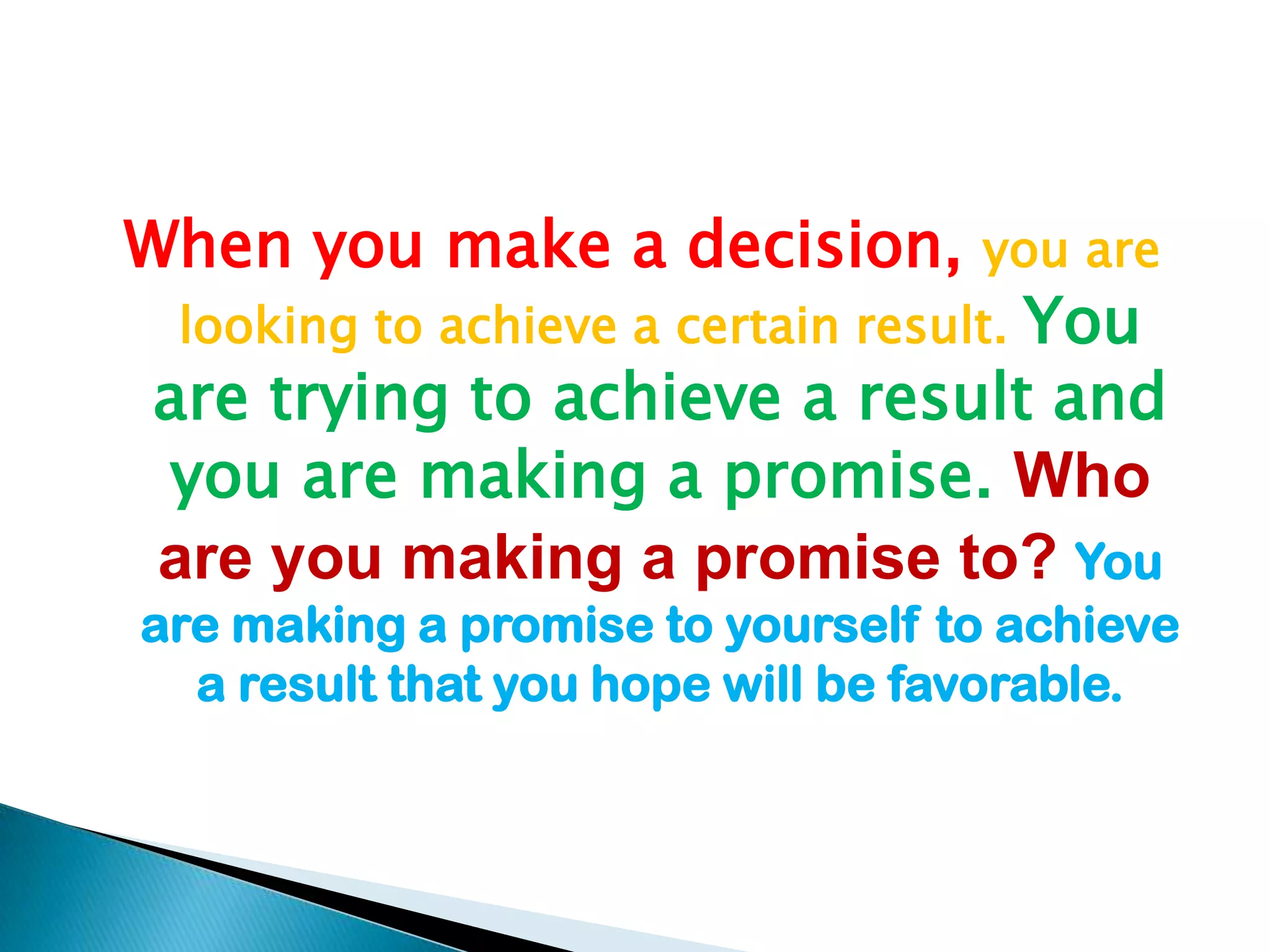 When you make a decision, you are looking to achieve a certain result. You are trying to achieve a result and you are making a promise. Who are you making a promise to? You are making a promise to yourself to achieve a result that you hope will be favorable.