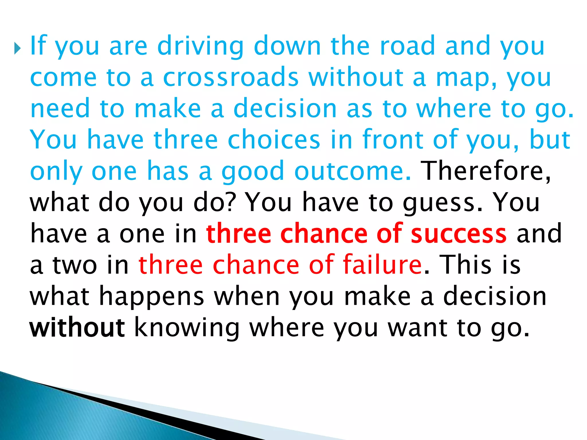 If you are driving down the road and you come to a crossroads without a map, you need to make a decision as to where to go. You have three choices in front of you, but only one has a good outcome. Therefore, what do you do? You have to guess. You have a one in three chance of success and a two in three chance of failure. This is what happens when you make a decision without knowing where you want to go.