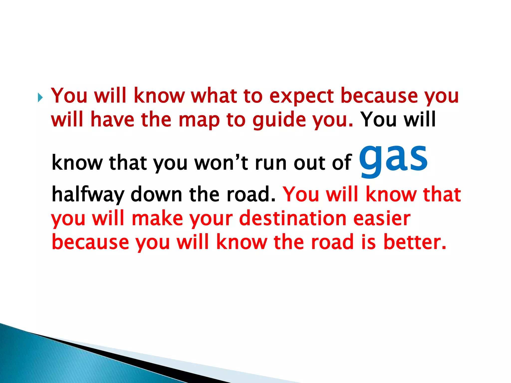 You will know what to expect because you will have the map to guide you. You will know that you won’t run out of gashalfway down the road. You will know that you will make your destination easier because you will know the road is better.