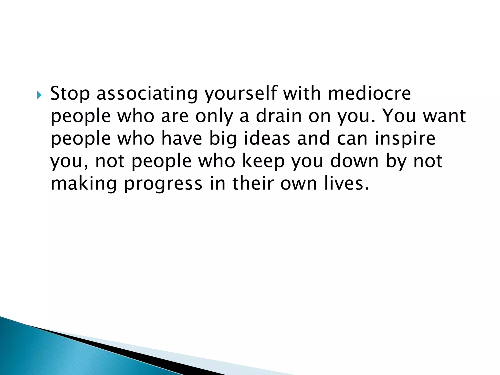 Stop associating yourself with mediocre people who are only a drain on you. You want people who have big ideas and can inspire you, not people who keep you down by not making progress in their own lives.