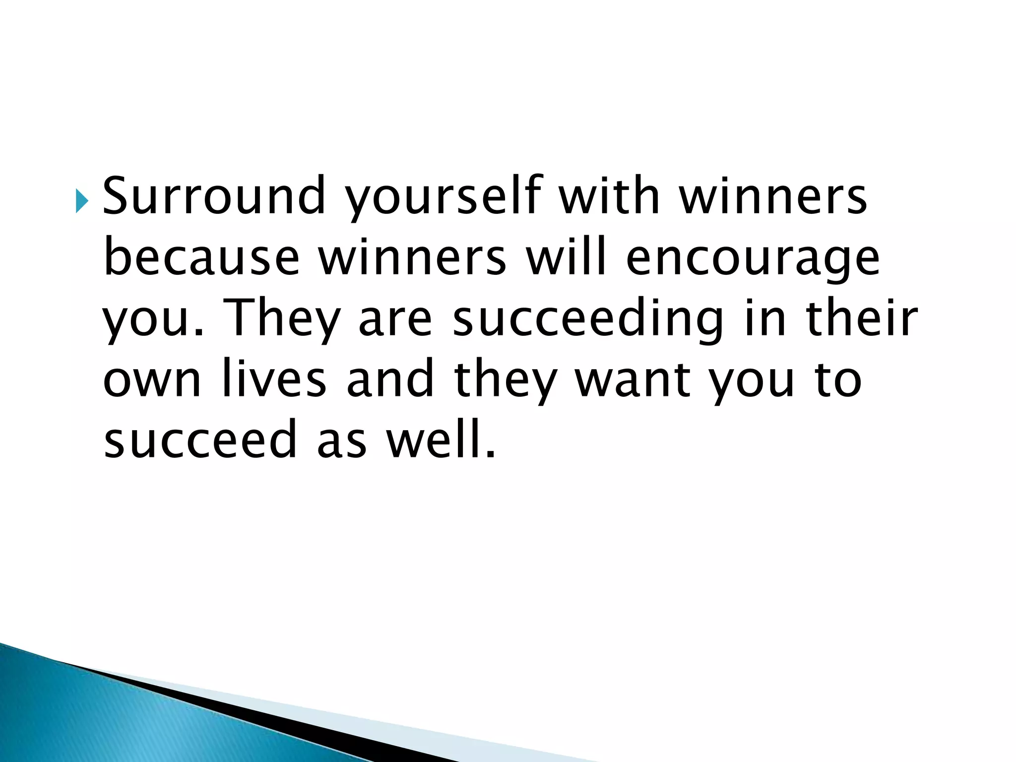 Surround yourself with winners because winners will encourage you. They are succeeding in their own lives and they want you to succeed as well.