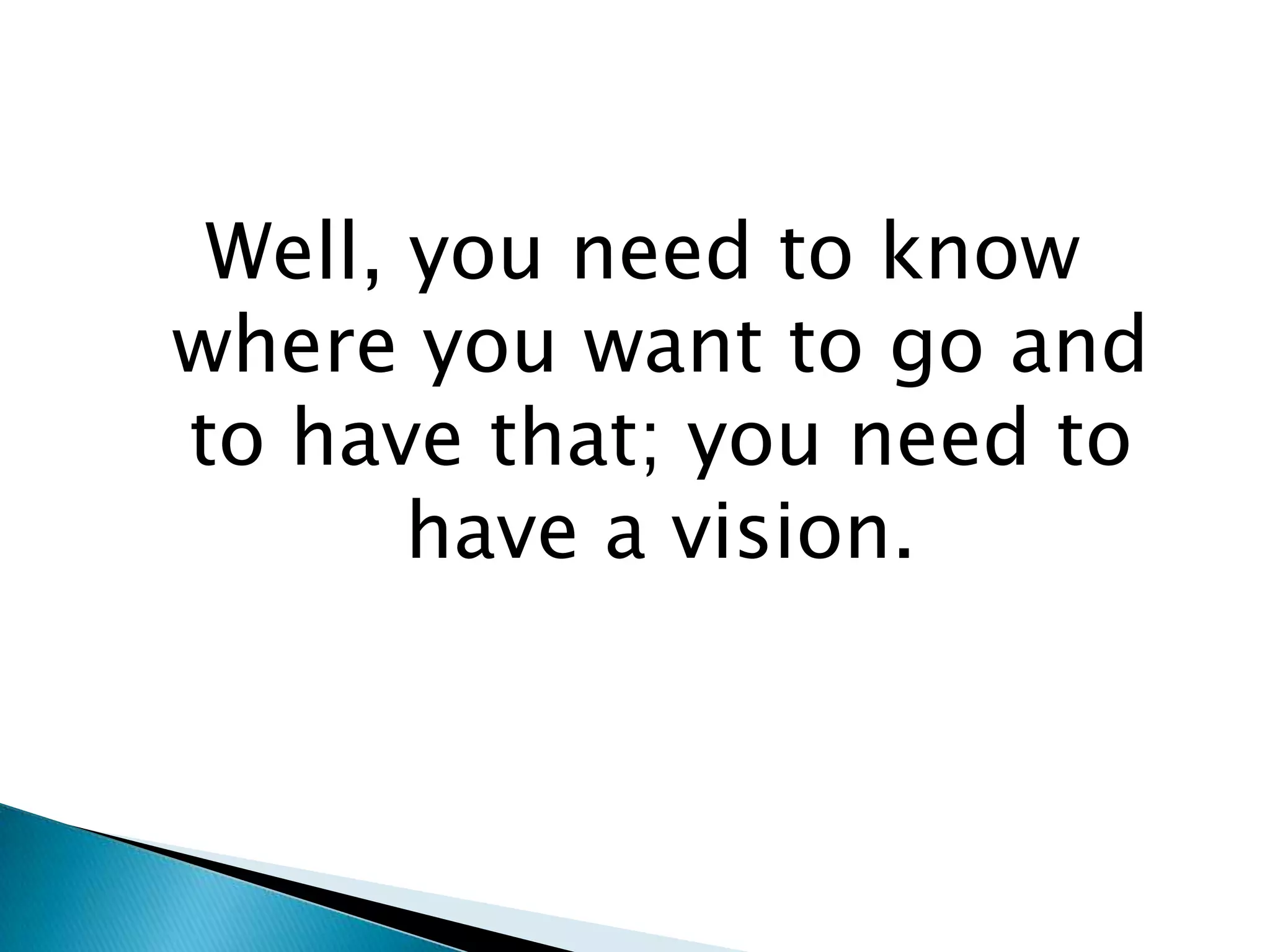 Well, you need to know where you want to go and to have that; you need to have a vision.
