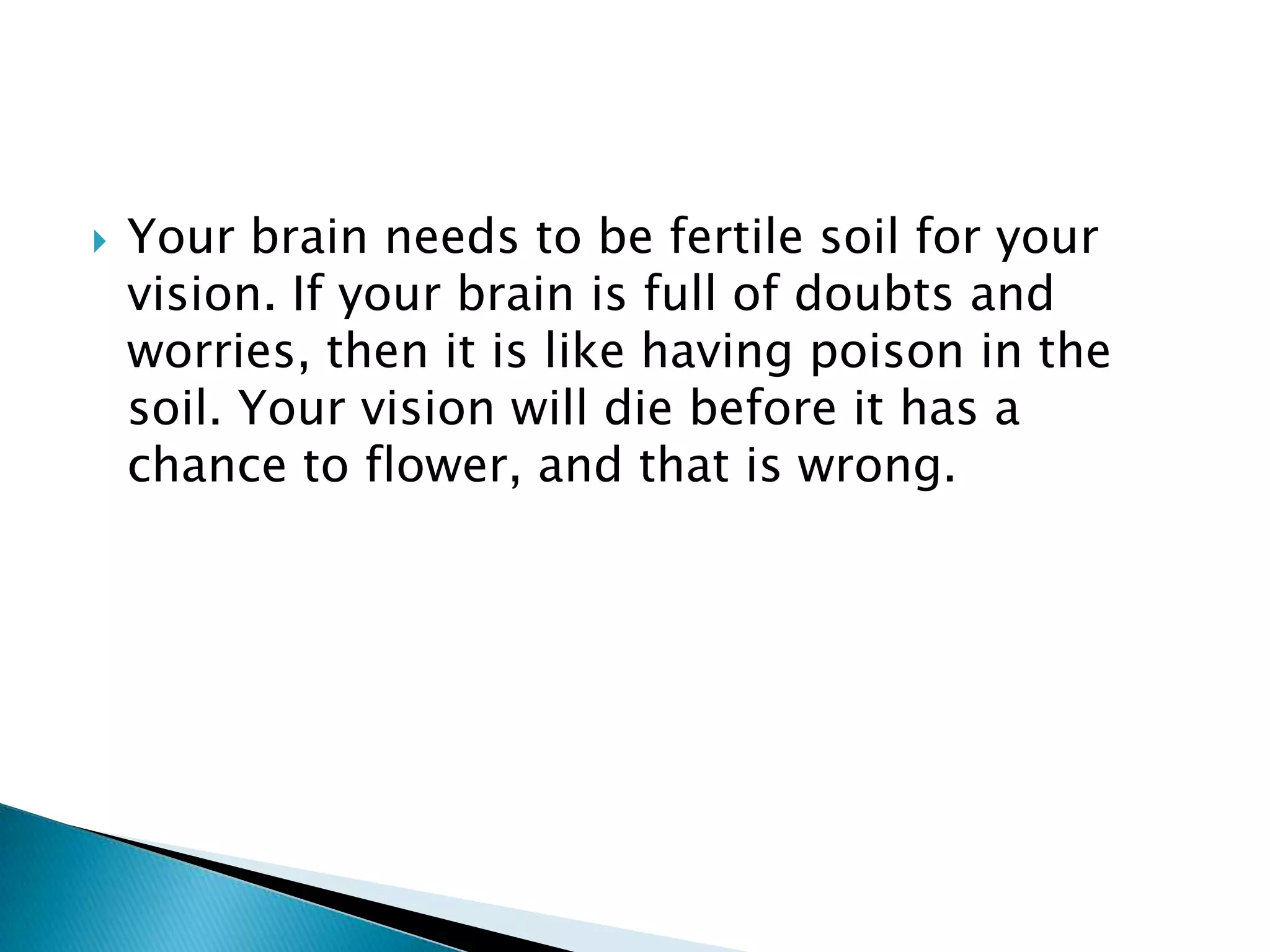 Your brain needs to be fertile soil for your vision. If your brain is full of doubts and worries, then it is like having poison in the soil. Your vision will die before it has a chance to flower, and that is wrong.
