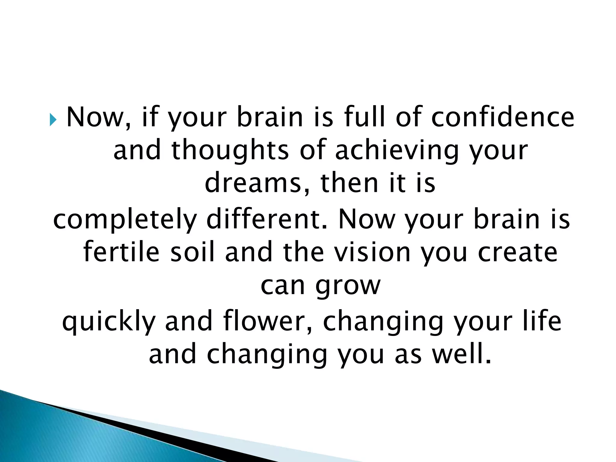 Now, if your brain is full of confidence and thoughts of achieving your dreams, then it iscompletely different. Now your brain is fertile soil and the vision you create can growquickly and flower, changing your life and changing you as well.