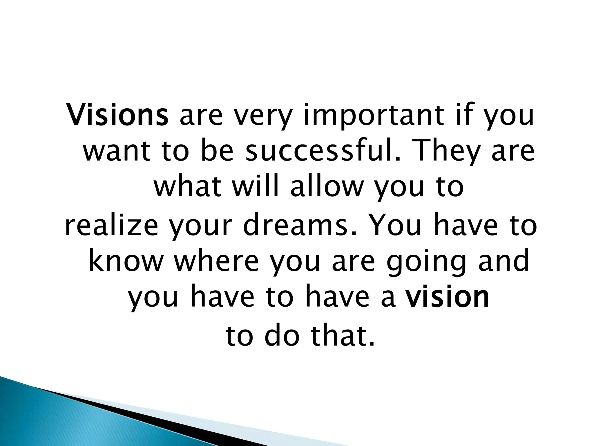 Think about your vision positively all the time. Do not think it won’t happen because once doubt comes in; it will spread like bad weeds in your brains’ fertile soil.Visions are very important if you want to be successful. They are what will allow you torealize your dreams. You have to know where you are going and you have to have a visionto do that.