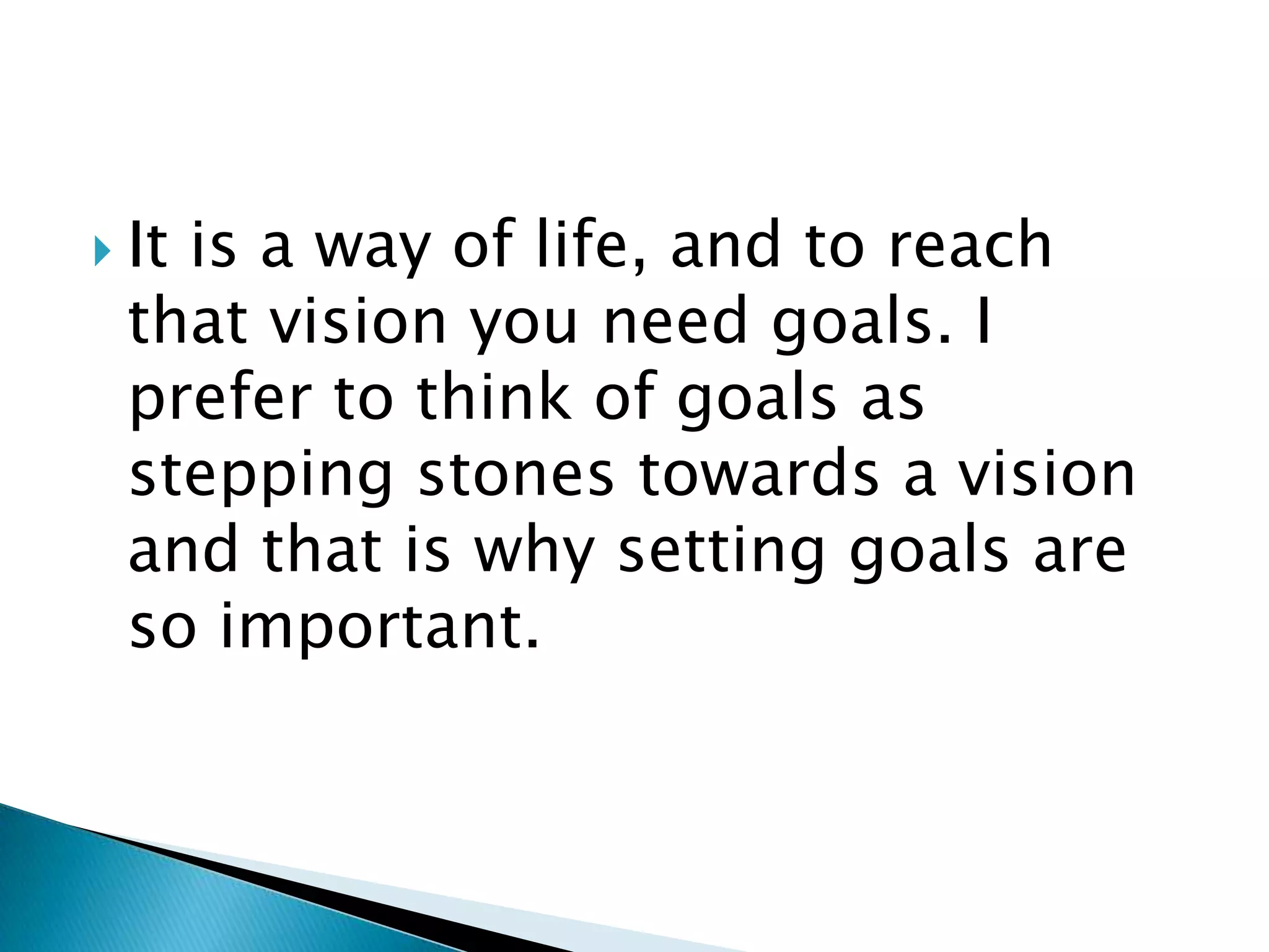 It is a way of life, and to reach that vision you need goals. I prefer to think of goals as stepping stones towards a vision and that is why setting goals are so important.