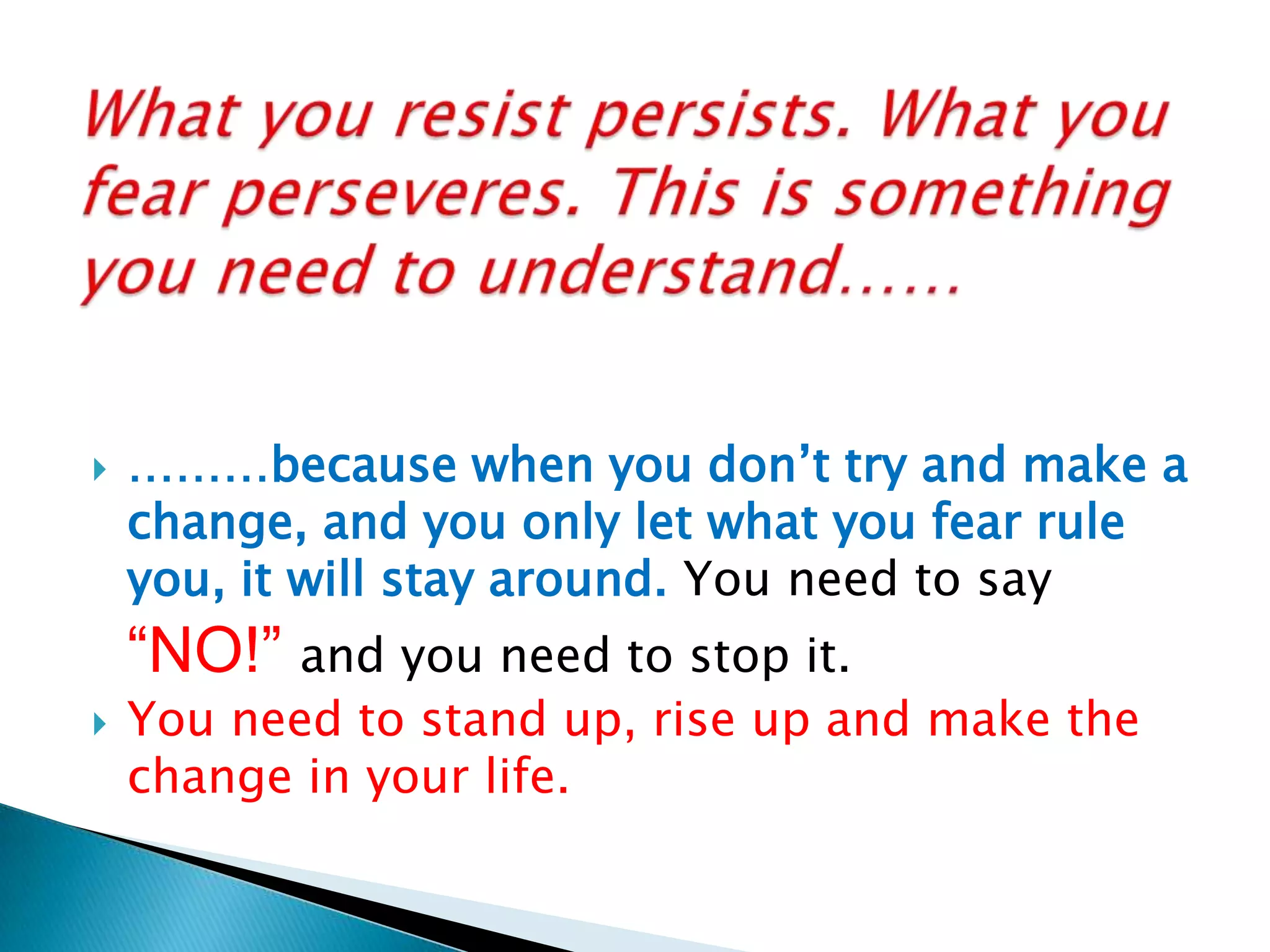 What you resist persists. What you fear perseveres. This is something you need to understand……………because when you don’t try and make a change, and you only let what you fear rule you, it will stay around. You need to say “NO!” and you need to stop it. You need to stand up, rise up and make the change in your life.