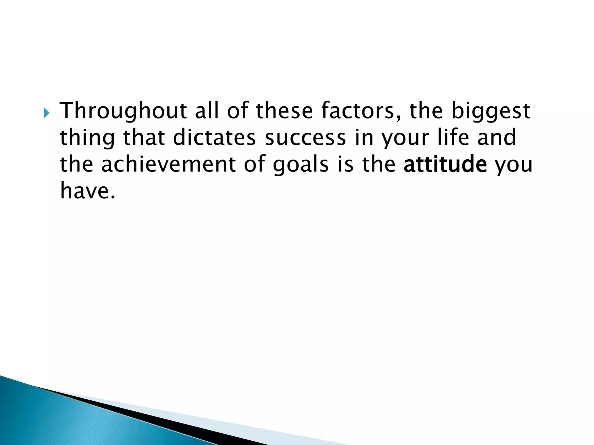 Throughout all of these factors, the biggest thing that dictates success in your life and the achievement of goals is the attitude you have.