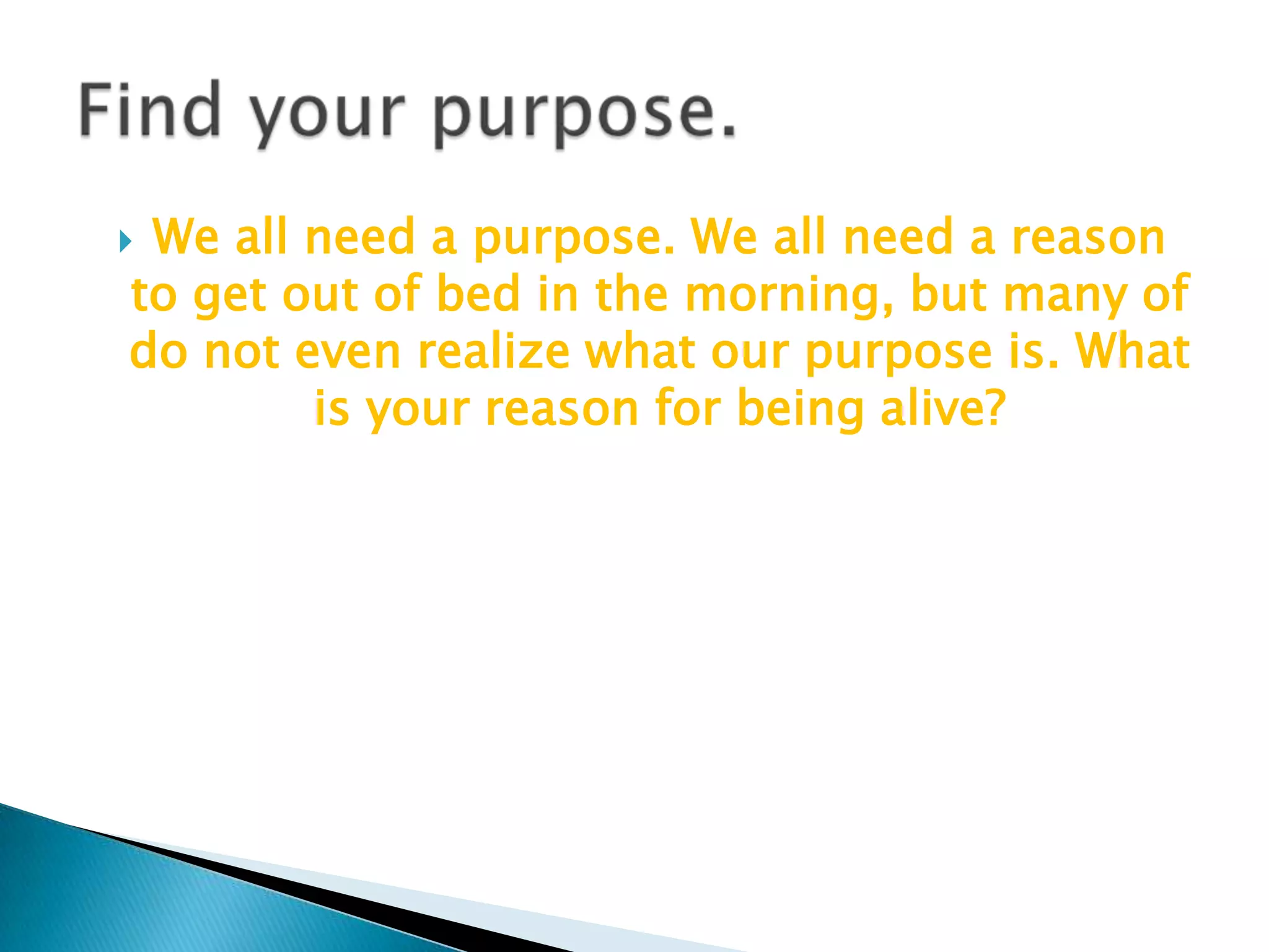 We all need a purpose. We all need a reason to get out of bed in the morning, but many of do not even realize what our purpose is. What is your reason for being alive? Find your purpose.