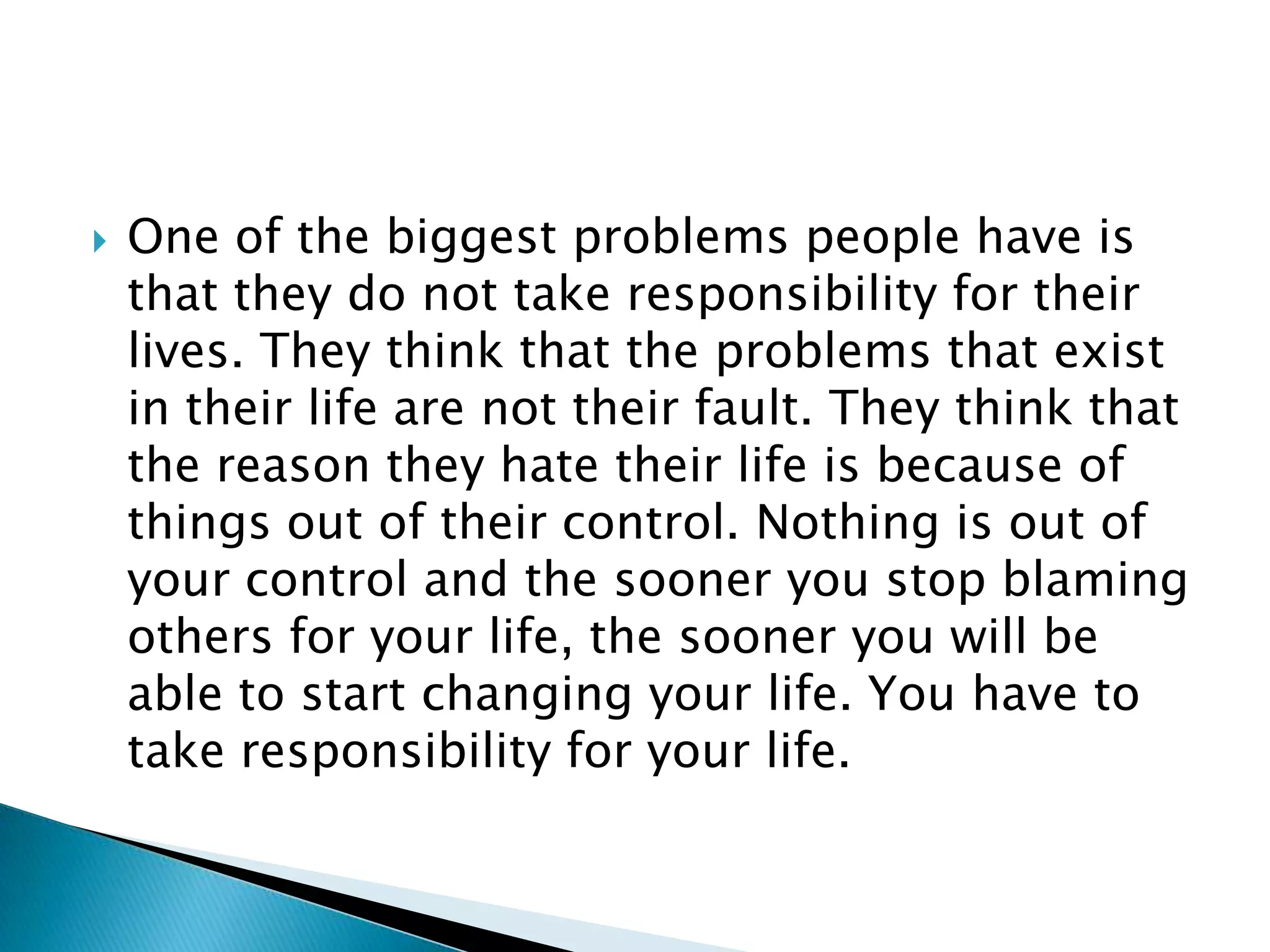 One of the biggest problems people have is that they do not take responsibility for their lives. They think that the problems that exist in their life are not their fault. They think that the reason they hate their life is because of things out of their control. Nothing is out of your control and the sooner you stop blaming others for your life, the sooner you will be able to start changing your life. You have to take responsibility for your life.