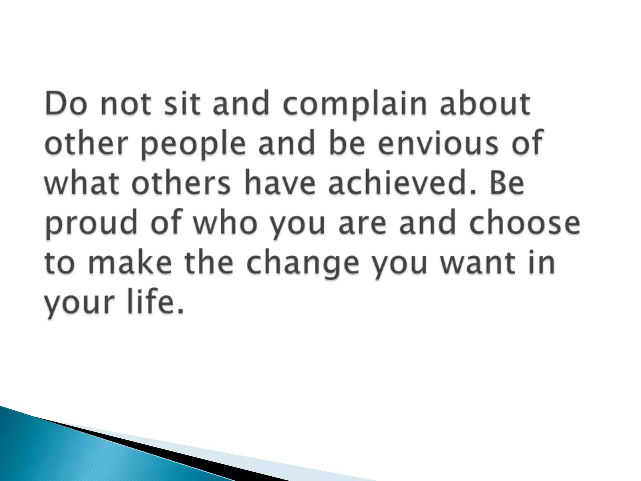 Do not sit and complain about other people and be envious of what others have achieved. Beproud of who you are and choose to make the change you want in your life.