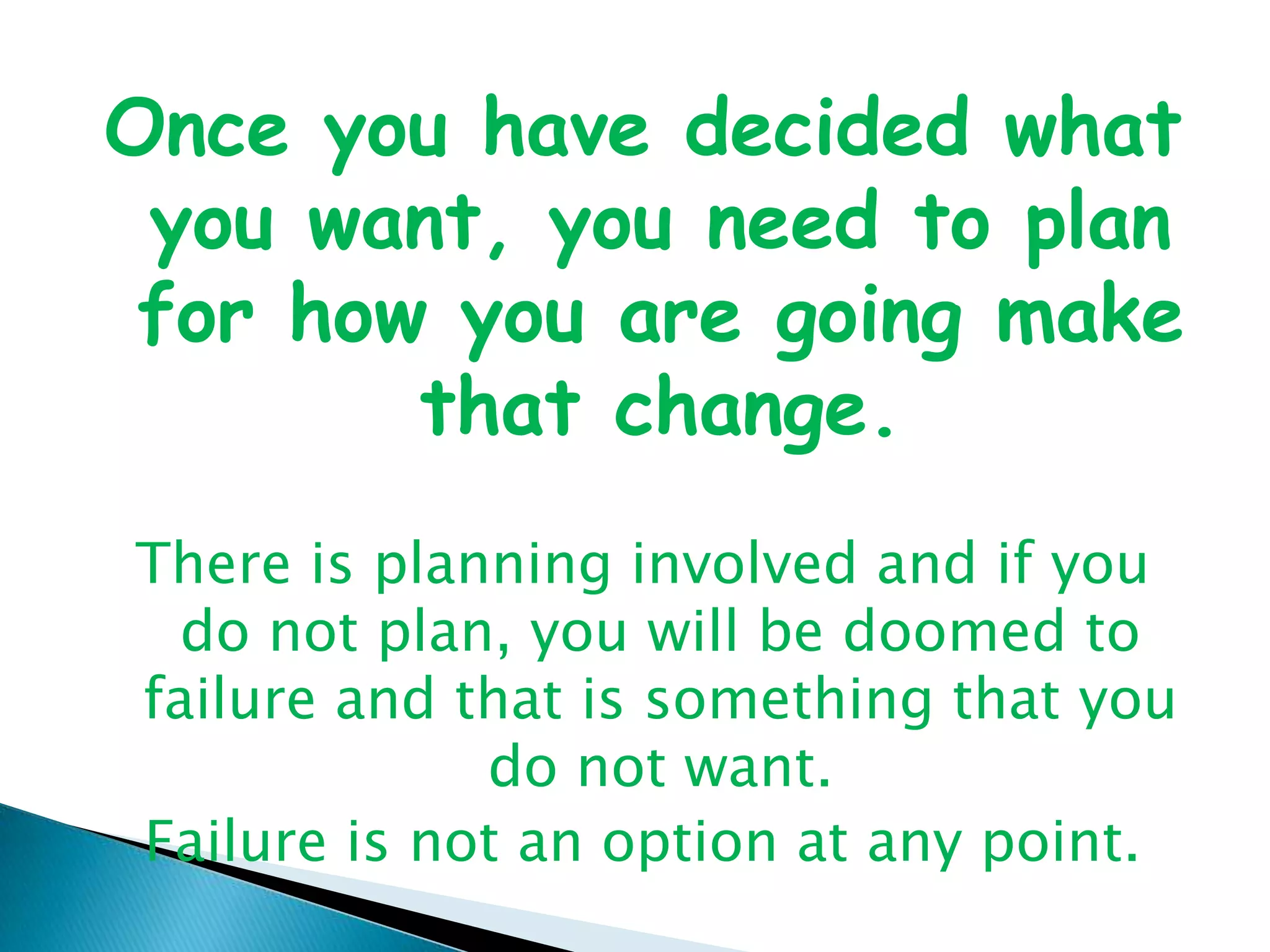 Once you have decided what you want, you need to plan for how you are going make that change. There is planning involved and if you do not plan, you will be doomed to failure and that is something that you do not want. Failure is not an option at any point.