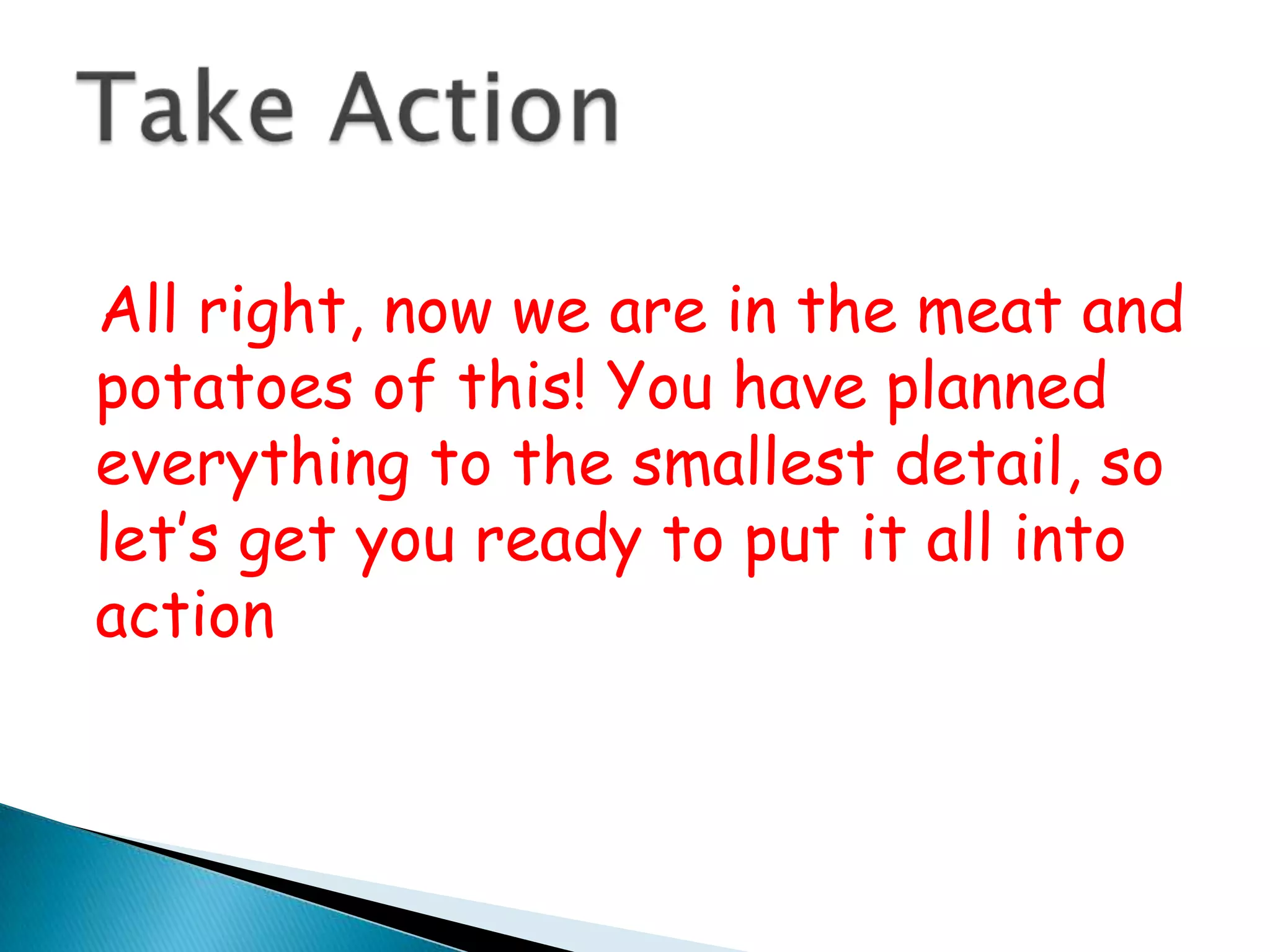   All right, now we are in the meat and potatoes of this! You have planned everything to the smallest detail, so let’s get you ready to put it all into actionTake Action