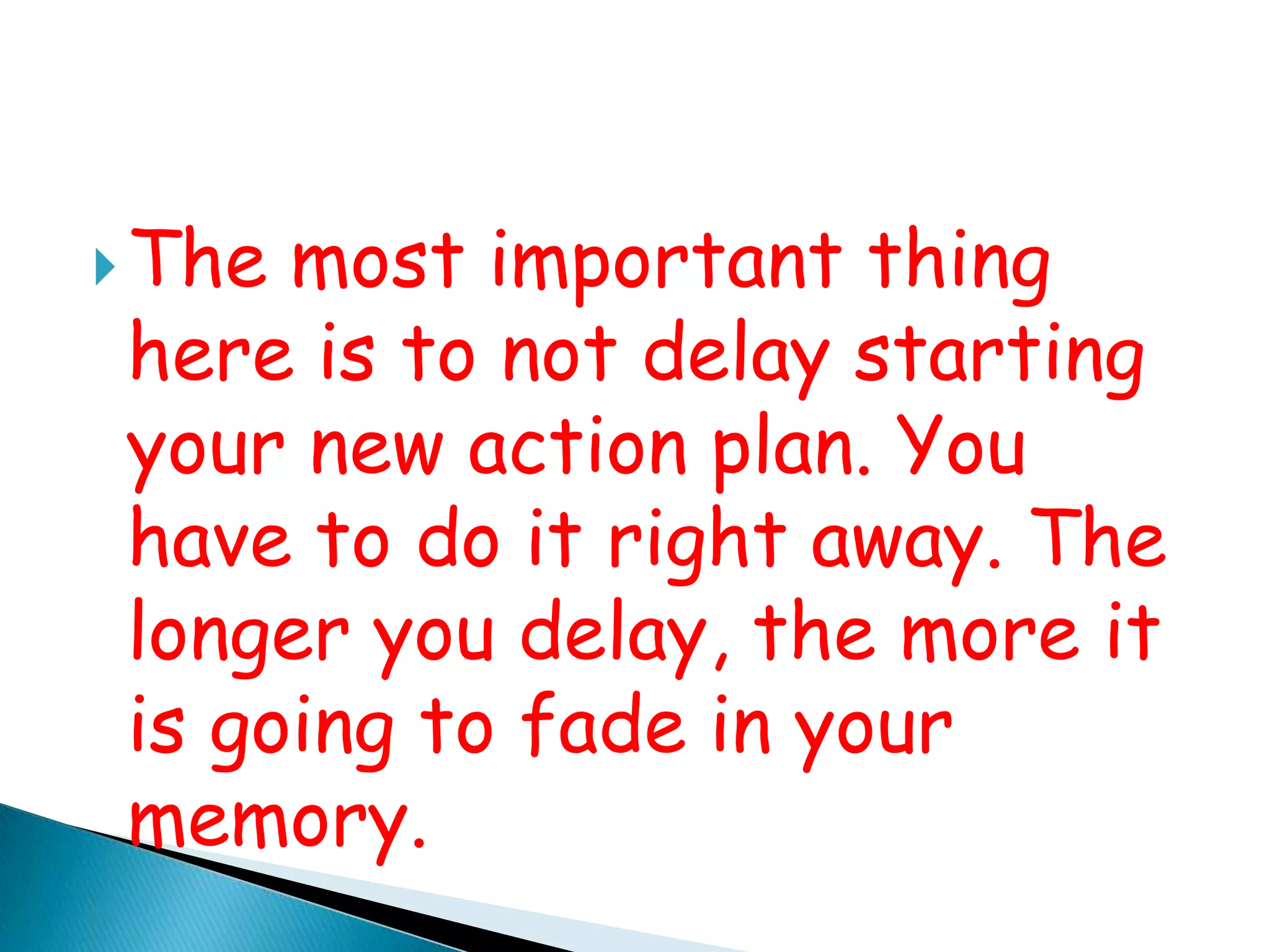 The most important thing here is to not delay starting your new action plan. You have to do it right away. The longer you delay, the more it is going to fade in your memory.