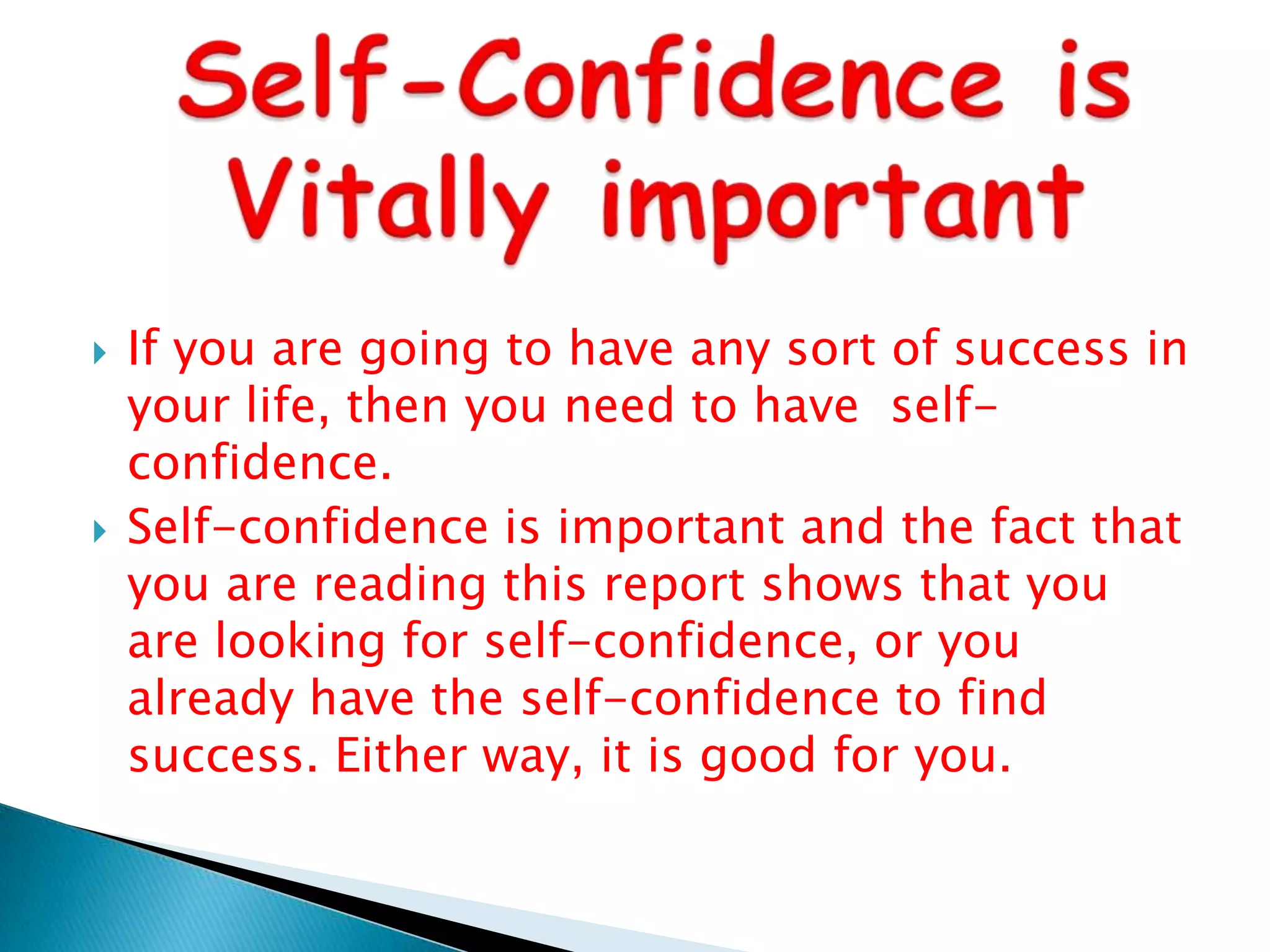 Self-Confidence is Vitally importantIf you are going to have any sort of success in your life, then you need to have  self-confidence.Self-confidence is important and the fact that you are reading this report shows that you are looking for self-confidence, or you already have the self-confidence to find success. Either way, it is good for you.