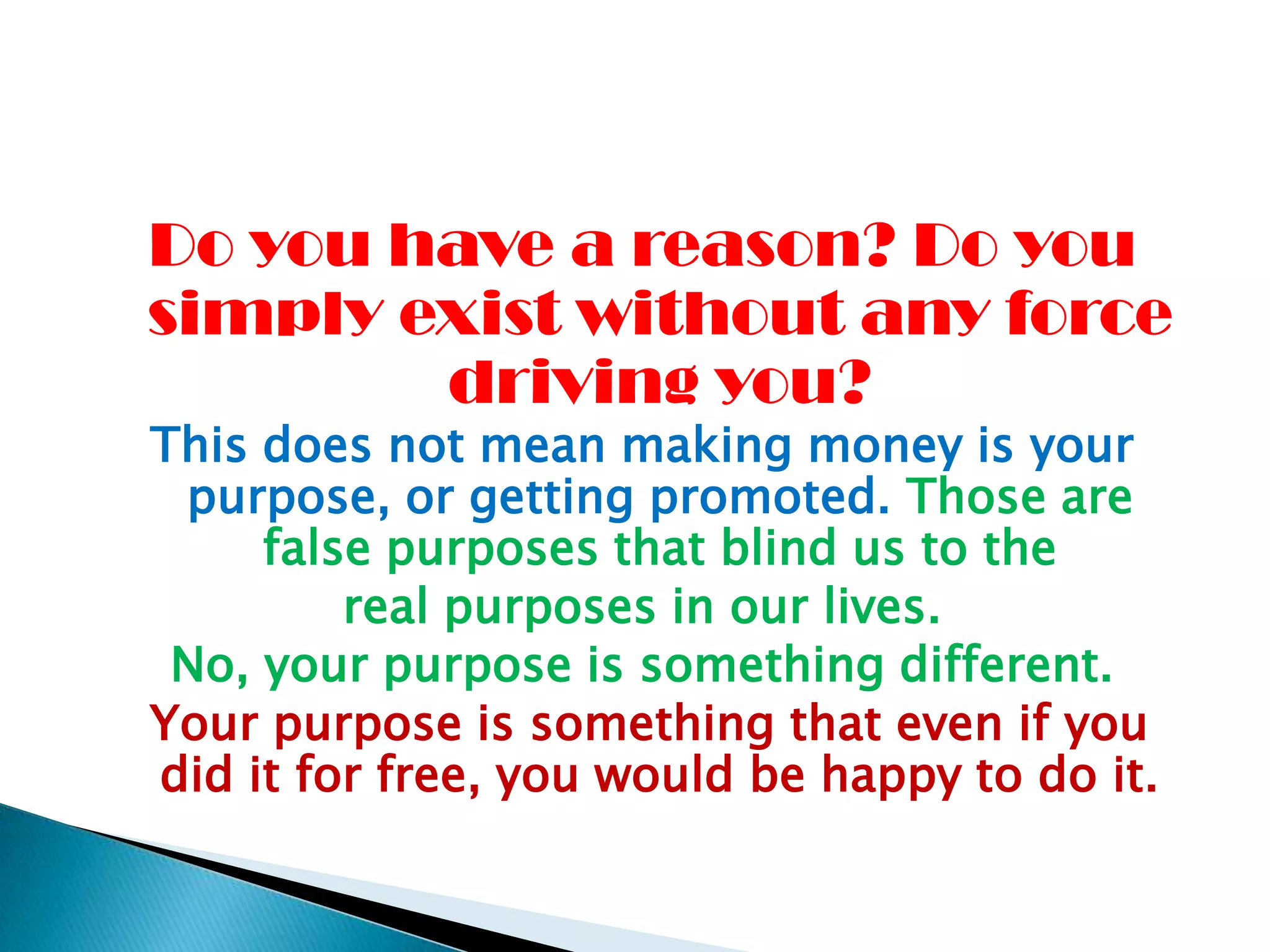 Do you have a reason? Do you simply exist without any force driving you? This does not mean making money is your purpose, or getting promoted. Those are false purposes that blind us to thereal purposes in our lives. No, your purpose is something different.Your purpose is something that even if you did it for free, you would be happy to do it.