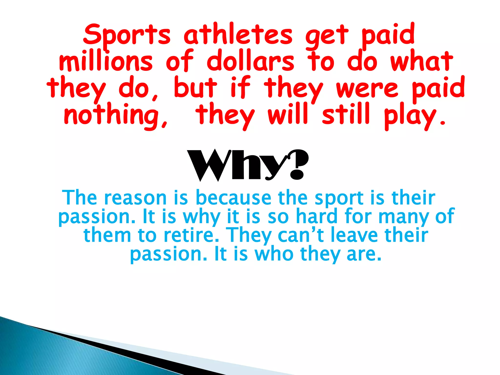 Sports athletes get paid millions of dollars to do what they do, but if they were paid nothing,  they will still play.Why? The reason is because the sport is their passion. It is why it is so hard for many of them to retire. They can’t leave their passion. It is who they are.