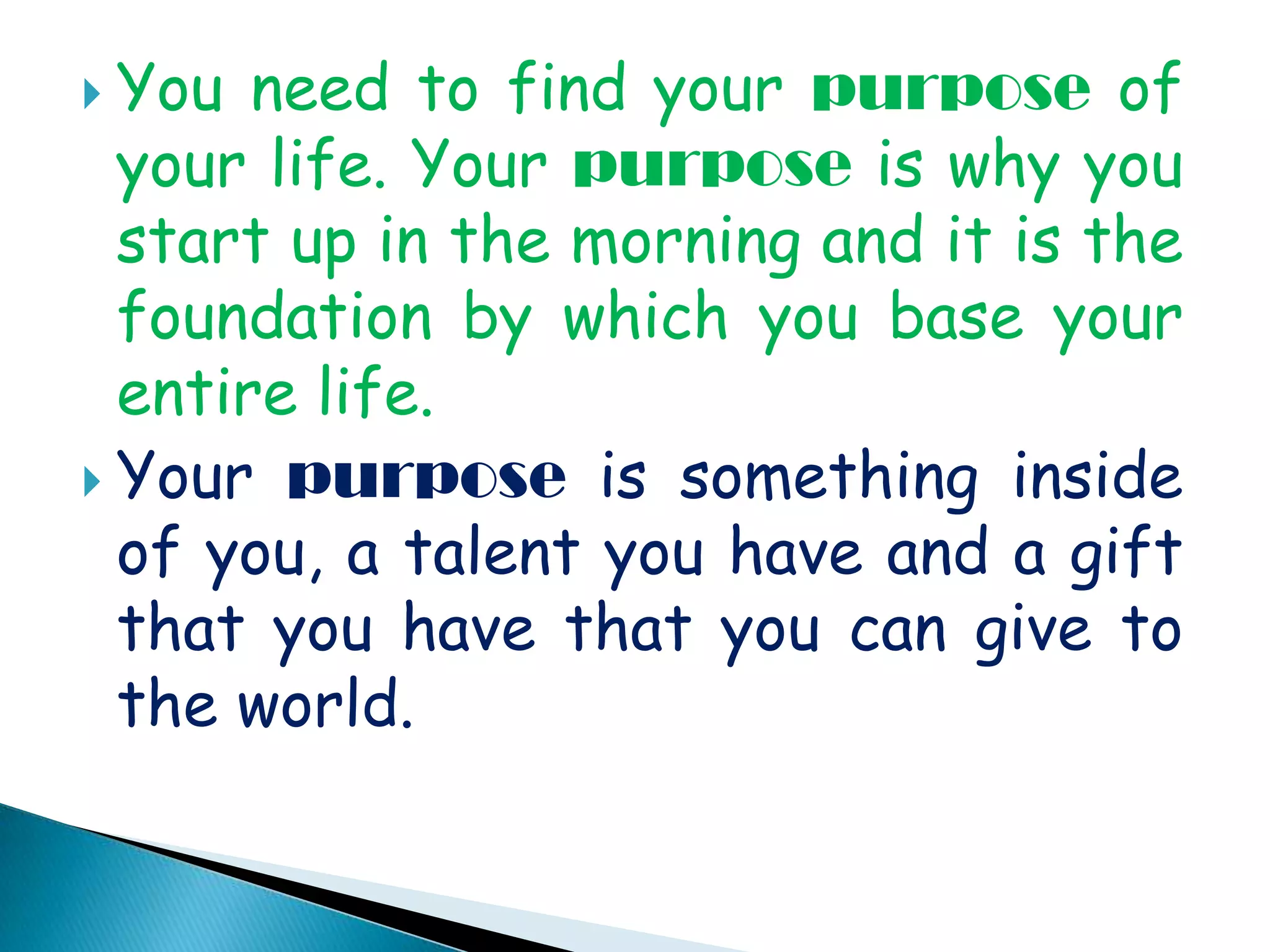 You need to find your purpose of your life. Your purpose is why you start up in the morning and it is the foundation by which you base your entire life. Your purpose is something inside of you, a talent you have and a gift that you have that you can give to the world.