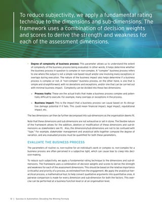 12 | Success in Automation: Decoding the Winning Formula
•	 Degree of complexity of business process: This parameter allows us to understand the extent
of complexity of the business process being evaluated. In other words, it helps determine whether
the business process in question is complex or non-complex. A “complex” business process refers
to one where the output is not a simple rule-based result and/or one involving many exceptions or
overlaps during execution. The nature of the business impact also helps determine if a business
process is complex or not. A “non-complex” business process, on the other hand, is one that is
simple and straightforward, with no deviations and exceptions, and/or one that can be carried out
with minimal business impact. Complexity can be divided into these two dimensions:
»» Process traits: These are the actual traits that make a business process complex and poten-
tially difficult to execute. For example, many overlaps or exceptions in the process.
»» Business impact: This is the impact that a business process can cause based on its disrup-
tive damage potential if it fails. This could mean financial impact, legal impact, reputational
impact, etc.
The two dimensions can then be further decomposed into sub-dimensions as the organisation deems fit.
Note that these dimensions and sub-dimensions are not exhaustive or set in stone. The flexible nature
of the framework allows for the addition, deletion or modification of these dimensions and sub-di-
mensions as stakeholders see fit. Also, the dimensions/sub-dimensions are not to be confused with
“type.” For example, stakeholder management and analytical skills together compose the degree of
variation, and any evaluated process must be quantified for both these parameters.
EVALUATE THE BUSINESS PROCESS
The parameters of routine vs. non-routine for an individual’s work or complex vs. non-complex for a
business process are often perceived in a subjective light, which can cause bias to creep into deci-
sion-making.
To reduce such subjectivity, we apply a fundamental rating technique to the dimensions and sub-di-
mensions. The framework uses a combination of decision weights and scores to derive the strength
and weakness for each of the assessment dimensions. This should be based on the relative importance
(criticality) and priority of a process, as estimated from the engagement. We apply the analytical hier-
archical process, a mathematical tool, to help convert qualitative arguments into quantitative ones. A
pairwise comparison is made for every dimension and sub-dimension for both the factors. This exer-
cise can be performed at a business function level or at an organisation level.
To reduce subjectivity, we apply a fundamental rating
technique to the dimensions and sub-dimensions. The
framework uses a combination of decision weights
and scores to derive the strength and weakness for
each of the assessment dimensions.
 