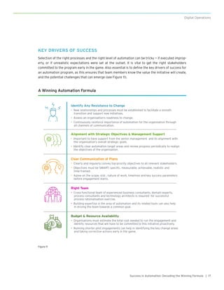 17Success in Automation: Decoding the Winning Formula |
Digital Operations
A Winning Automation Formula
Identify Any Resistance to Change
• New relationships and processes must be established to facilitate a smooth
transition and support new initiatives.
• Assess an organisation’s readiness to change.
• Continuously reinforce importance of automation for the organisation through
all channels of communication.
Alignment with Strategic Objectives & Management Support
• Important to have support from the senior management and its alignment with
the organisation’s overall strategic goals.
• Identify clear automation target areas and review progress periodically to realign
the objectives of the organisation.
Clear Communication of Plans
• Clearly and regularly convey top-priority objectives to all relevant stakeholders.
• Objectives must be SMART: specific, measurable, achievable, realistic and
time-framed.
• Agree on the scope, size , nature of work, timelines and key success parameters
before engagement starts.
Right Team
• Cross-functional team of experienced business consultants, domain experts,
process consultants and technology architects is required for successful
process rationalisation exercise.
• Building expertise in the area of automation and its related tools can also help
in driving the team towards a common goal.
Budget & Resource Availability
• Organisations must estimate the total cost needed to run the engagement and
identify resources that will have to be committed to this initiative proactively.
• Running shorter pilot engagements can help in identifying the key change areas
and taking corrective actions early in the game.
Figure 11
KEY DRIVERS OF SUCCESS
Selection of the right processes and the right level of automation can be tricky — if executed improp-
erly, or if unrealistic expectations were set at the outset. It is vital to get the right stakeholders
committed to the program early in the game. Also essential is to define the key drivers of success for
an automation program, as this ensures that team members know the value the initiative will create,
and the potential challenges that can emerge (see Figure 11).
 