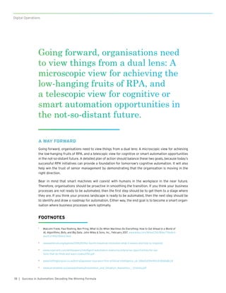 18
Digital Operations
| Success in Automation: Decoding the Winning Formula
A WAY FORWARD
Going forward, organisations need to view things from a dual lens: A microscopic view for achieving
the low-hanging fruits of RPA, and a telescopic view for cognitive or smart automation opportunities
in the not-so-distant future. A detailed plan of action should balance these two goals, because today’s
successful RPA initiatives can provide a foundation for tomorrow’s cognitive automation. It will also
help win the trust of senior management by demonstrating that the organisation is moving in the
right direction.
Bear in mind that smart machines will coexist with humans in the workplace in the near future.
Therefore, organisations should be proactive in smoothing the transition. If you think your business
processes are not ready to be automated, then the first step should be to get them to a stage where
they are. If you think your process landscape is ready to be automated, then the next step should be
to identify and draw a roadmap for automation. Either way, the end goal is to become a smart organ-
isation where business processes work optimally.
FOOTNOTES
1	 Malcolm Frank, Paul Roehrig, Ben Pring, What to Do When Machines Do Everything: How to Get Ahead in a World of
AI, Algorithms, Bots, and Big Data, John Wiley & Sons, Inc., February 2017. www.wiley.com/WileyCDA/WileyTitle/pro-
ductCd-111927866X.html
2	 www.weforum.org/agenda/2016/01/the-fourth-industrial-revolution-what-it-means-and-how-to-respond/
3	 www.cognizant.com/whitepapers/intelligent-automation-exploring-enterprise-opportunities-for-sys-
tems-that-do-think-and-learn-codex2292.pdf
4	 www.huffingtonpost.co.uk/entry/japanese-insurance-firm-artificial-intelligence_uk_586e5d39e4b0c1c826fa8cc8
5	 www.aerohabitat.eu/uploads/media/Automation_and_Situation_Awareness_-_Endsley.pdf
Going forward, organisations need
to view things from a dual lens: A
microscopic view for achieving the
low-hanging fruits of RPA, and
a telescopic view for cognitive or
smart automation opportunities in
the not-so-distant future.
 