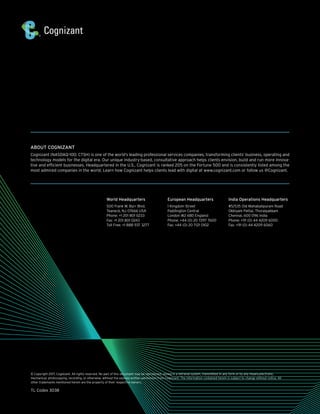 ABOUT COGNIZANT
Cognizant (NASDAQ-100: CTSH) is one of the world’s leading professional services companies, transforming clients’ business, operating and
technology models for the digital era. Our unique industry-based, consultative approach helps clients envision, build and run more innova-
tive and efficient businesses. Headquartered in the U.S., Cognizant is ranked 205 on the Fortune 500 and is consistently listed among the
most admired companies in the world. Learn how Cognizant helps clients lead with digital at www.cognizant.com or follow us @Cognizant.
© Copyright 2017, Cognizant. All rights reserved. No part of this document may be reproduced, stored in a retrieval system, transmitted in any form or by any means,electronic,
mechanical, photocopying, recording, or otherwise, without the express written permission from Cognizant. The information contained herein is subject to change without notice. All
other trademarks mentioned herein are the property of their respective owners.
TL Codex 3038
World Headquarters
500 Frank W. Burr Blvd.
Teaneck, NJ 07666 USA
Phone: +1 201 801 0233
Fax: +1 201 801 0243
Toll Free: +1 888 937 3277
European Headquarters
1 Kingdom Street
Paddington Central
London W2 6BD England
Phone: +44 (0) 20 7297 7600
Fax: +44 (0) 20 7121 0102
India Operations Headquarters
#5/535 Old Mahabalipuram Road
Okkiyam Pettai, Thoraipakkam
Chennai, 600 096 India
Phone: +91 (0) 44 4209 6000
Fax: +91 (0) 44 4209 6060
 