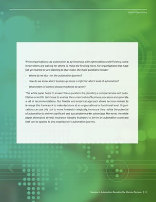 33Success in Automation: Decoding the Winning Formula |
Digital Operations
While organisations see automation as synonymous with optimization and efficiency, some
fence-sitters are waiting for others to make the first big move. For organisations that have
not yet started or are planning to start soon, the main questions include:
•	 Where do we start on the automation journey?
•	 How do we know which business process is right for which level of automation?
•	 What extent of control should machines be given?
This white paper helps to answer these questions by providing a comprehensive and quan-
titative scientific technique to analyse the current suite of business processes and generate
a set of recommendations. Our flexible and empirical approach allows decision-makers to
leverage this framework to make decisions at an organisational or functional level. Organi-
sations can use this tool to move forward strategically, to ensure they realise the potential
of automation to deliver significant and sustainable market advantage. Moreover, the white
paper showcases several insurance industry examples to derive an automation scorecard
that can be applied to any organisation’s automation journey.
 