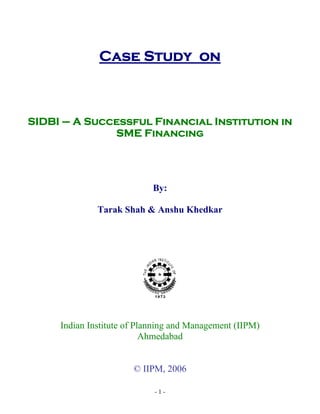 Case Study on



SIDBI – A Successful Financial Institution in
              SME Financing




                            By:

              Tarak Shah & Anshu Khedkar




     Indian Institute of Planning and Management (IIPM)
                           Ahmedabad


                       © IIPM, 2006

                            -1-
 