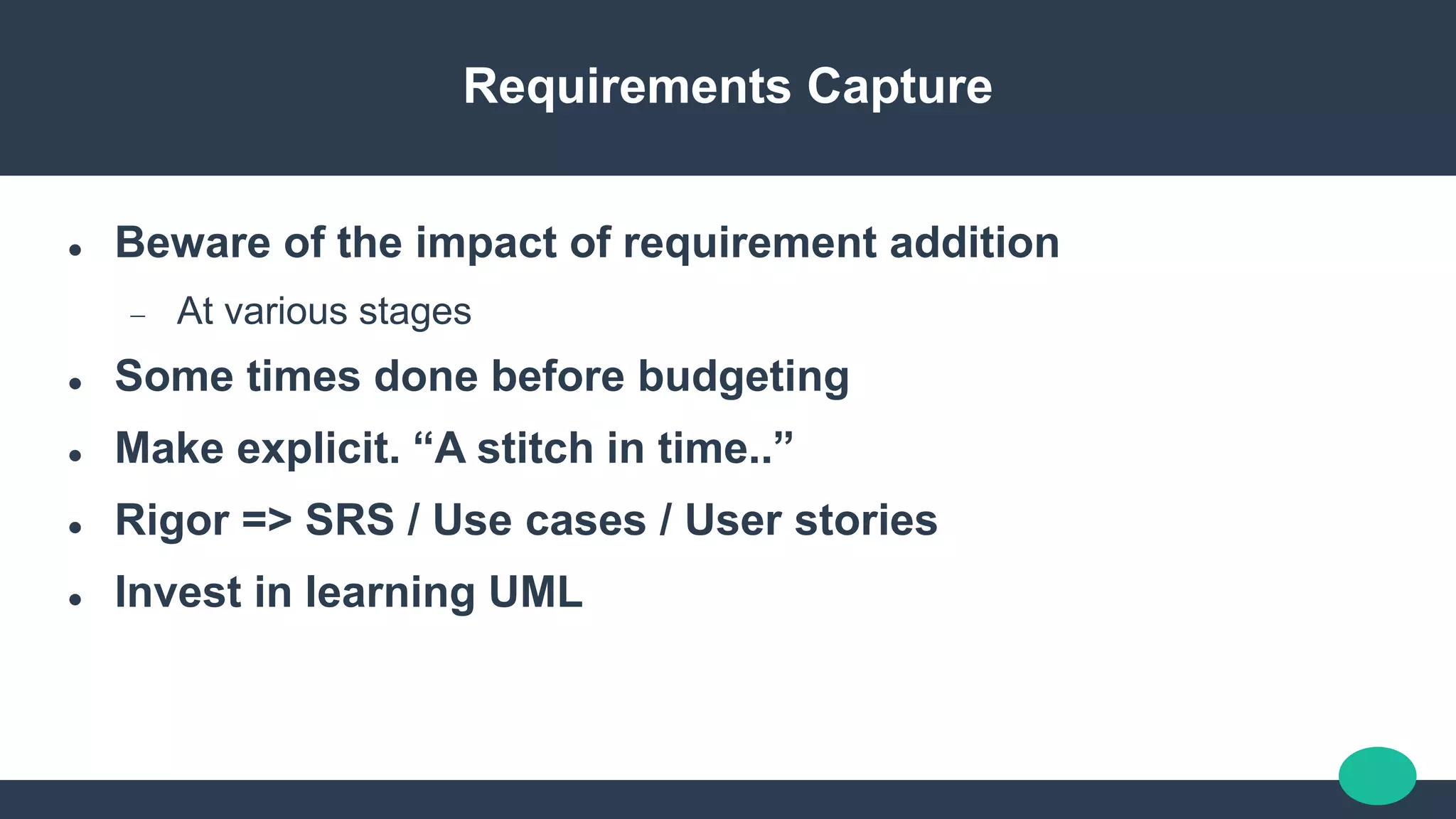 Requirements Capture
 Beware of the impact of requirement addition
 At various stages
 Some times done before budgeting
 Make explicit. “A stitch in time..”
 Rigor => SRS / Use cases / User stories
 Invest in learning UML
 