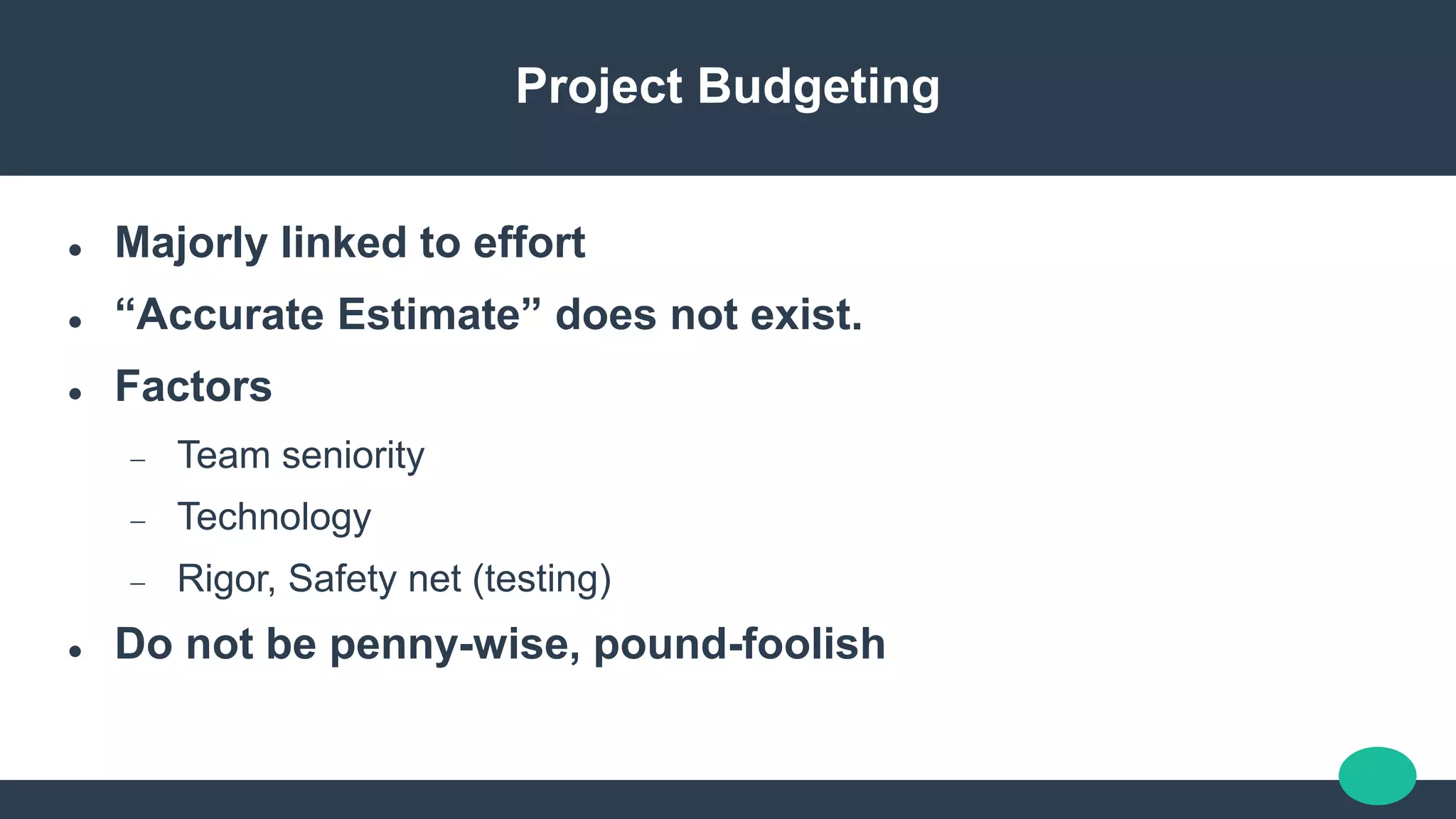 Project Budgeting
 Majorly linked to effort
 “Accurate Estimate” does not exist.
 Factors
 Team seniority
 Technology
 Rigor, Safety net (testing)
 Do not be penny-wise, pound-foolish
 