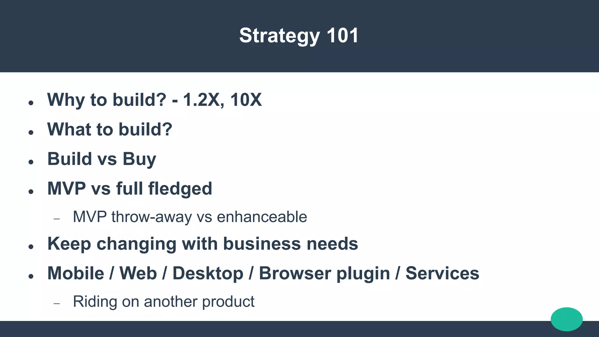 Strategy 101
 Why to build? - 1.2X, 10X
 What to build?
 Build vs Buy
 MVP vs full fledged
 MVP throw-away vs enhanceable
 Keep changing with business needs
 Mobile / Web / Desktop / Browser plugin / Services
 Riding on another product
 