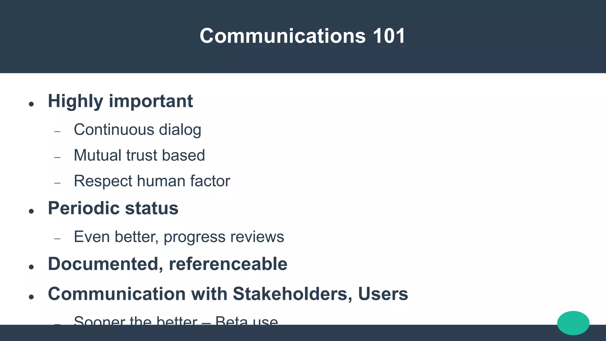 Communications 101
 Highly important
 Continuous dialog
 Mutual trust based
 Respect human factor
 Periodic status
 Even better, progress reviews
 Documented, referenceable
 Communication with Stakeholders, Users
 Sooner the better – Beta use
 