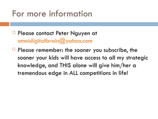 For more information Please contact Peter Nguyen at  [email_address] Please remember: the sooner you subscribe, the sooner your kids will have access to all my strategic knowledge, and THIS alone will give him/her a tremendous edge in ALL competitions in life! 