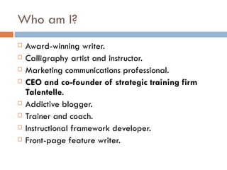 Who am I? Award-winning writer.  Calligraphy artist and instructor.  Marketing communications professional.  CEO and co-founder of strategic training firm Talentelle .  Addictive blogger.  Trainer and coach.  Instructional framework developer.  Front-page feature writer. 