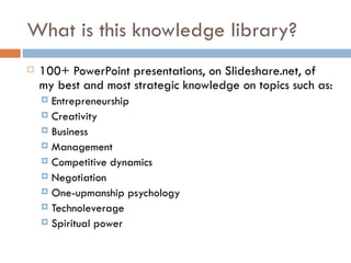 What is this knowledge library? 100+ PowerPoint presentations, on Slideshare.net, of my best and most strategic knowledge on topics such as: Entrepreneurship Creativity Business Management Competitive dynamics Negotiation One-upmanship psychology Technoleverage Spiritual power 