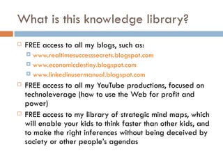 What is this knowledge library? FREE access to all my blogs, such as: www.realtimesuccesssecrets.blogspot.com www.economicdestiny.blogspot.com www.linkedinusermanual.blogspot.com FREE access to all my YouTube productions, focused on technoleverage (how to use the Web for profit and power) FREE access to my library of strategic mind maps, which will enable your kids to think faster than other kids, and to make the right inferences without being deceived by society or other people’s agendas 