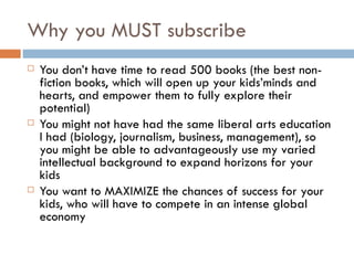 Why you MUST subscribe You don’t have time to read 500 books (the best non-fiction books, which will open up your kids’minds and hearts, and empower them to fully explore their potential) You might not have had the same liberal arts education I had (biology, journalism, business, management), so you might be able to advantageously use my varied intellectual background to expand horizons for your kids You want to MAXIMIZE the chances of success for your kids, who will have to compete in an intense global economy 