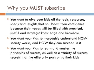 Why you MUST subscribe You want to give your kids all the tools, resources, ideas and insights that will boost their confidence because their heads will be filled with practical, useful and strategic knowledge and knowhow You want your kids to thoroughly understand HOW society works, and HOW they can succeed in it You want your kids to learn and master the principles of success, as well as a variety of success secrets that the elite only pass on to their kids 