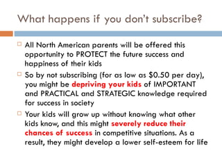 What happens if you don’t subscribe? All North American parents will be offered this opportunity to PROTECT the future success and happiness of their kids So by not subscribing (for as low as $0.50 per day), you might be  depriving your kids  of IMPORTANT and PRACTICAL and STRATEGIC knowledge required for success in society Your kids will grow up without knowing what other kids know, and this might  severely reduce their chances of success  in competitive situations. As a result, they might develop a lower self-esteem for life 