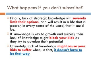 What happens if you don’t subscribe? Finally, lack of strategic knowledge will  severely limit their options , and will result in a life that is poorer, in every sense of the word, that it could be. If knowledge is key to growth and success, then lack of knowledge might  block your kids  as they try to develop their potential Ultimately, lack of knowledge  might cause your kids to suffer  when, in fact,  it doesn’t have to be that way 