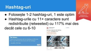 Hashtag-uri
● Folosește 1-2 hashtag-uri, 1 este optim
● Hashtag-urile cu 11+ caractere sunt
redistribuite (retweeted) cu 117% mai des
decât cele cu 6-10
 