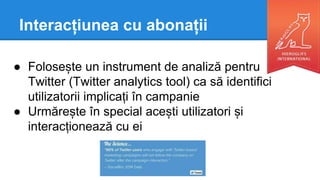 Interacțiunea cu abonații
● Folosește un instrument de analiză pentru
Twitter (Twitter analytics tool) ca să identifici
utilizatorii implicați în campanie
● Urmărește în special acești utilizatori și
interacționează cu ei
 