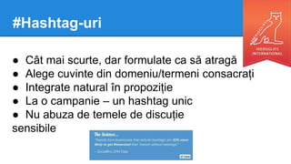#Hashtag-uri
● Cât mai scurte, dar formulate ca să atragă
● Alege cuvinte din domeniu/termeni consacrați
● Integrate natural în propoziție
● La o campanie – un hashtag unic
● Nu abuza de temele de discuție
sensibile
 