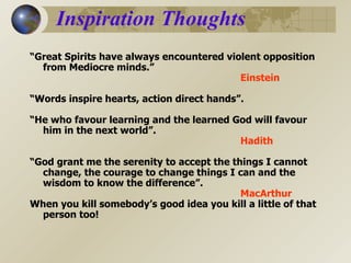 Inspiration Thoughts “ Great Spirits have always encountered violent opposition from Mediocre minds.” Einstein “ Words inspire hearts, action direct hands”. “ He who favour learning and the learned God will favour him in the next world”. Hadith “ God grant me the serenity to accept the things I cannot change, the courage to change things I can and the wisdom to know the difference”. MacArthur When you kill somebody’s good idea you kill a little of that person too!  